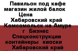 Павильон под кафе,магазин,жилой балок. › Цена ­ 150 000 - Хабаровский край, Комсомольск-на-Амуре г. Бизнес » Спецконструкции, контейнеры, киоски   . Хабаровский край,Комсомольск-на-Амуре г.